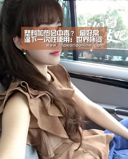 塑料加热会中毒? 最好常温下一次性使用:世界杯资讯(图3) 球队资料
