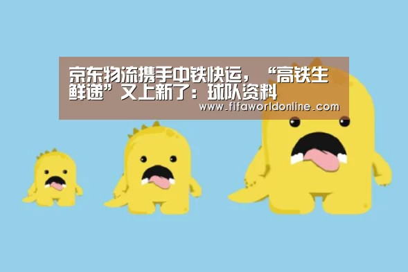 京东物流携手中铁快运,“高铁生鲜递”又上新了:球队资料(图1) 世界杯资讯